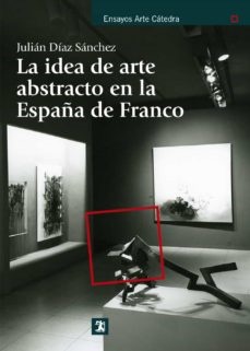 La idea de arte abstracto en la españa de franco - Díaz Sánchez Julián - Ediciones Catedra - 9788437630892